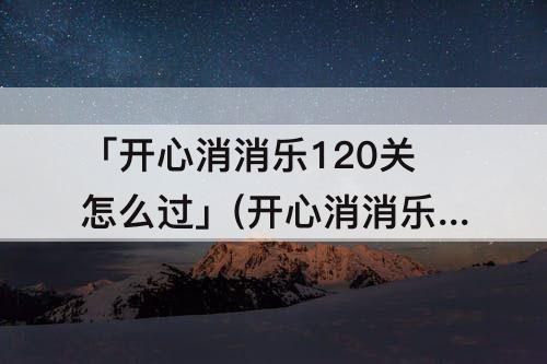 「开心消消乐120关怎么过」(开心消消乐120关怎么过精英关)