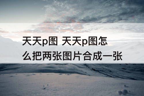 天天p图 天天p图怎么把两张图片合成一张