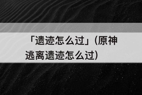 「遗迹怎么过」(原神逃离遗迹怎么过)
