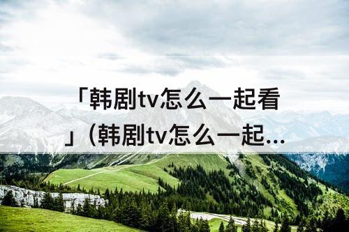 「韩剧tv怎么一起看」(韩剧tv怎么一起看剧)