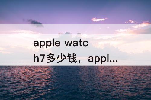 apple watch7多少钱，apple watch7多少钱?