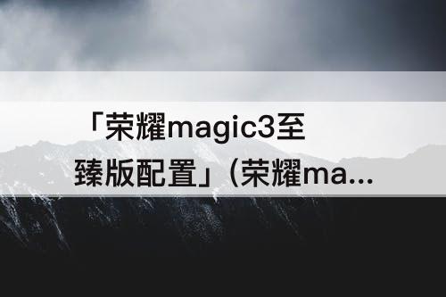 「荣耀magic3至臻版配置」(荣耀magic3至臻版配置参数详情)