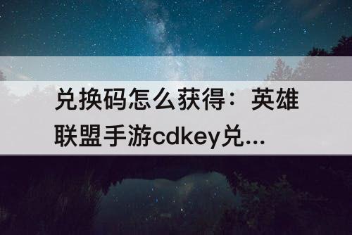 兑换码怎么获得：英雄联盟手游cdkey兑换码怎么获得