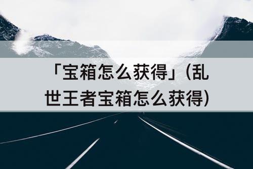 「宝箱怎么获得」(乱世王者宝箱怎么获得)
