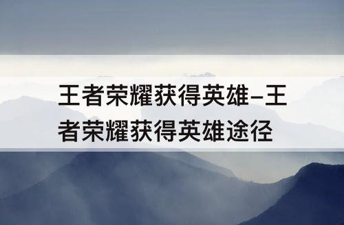 王者荣耀获得英雄-王者荣耀获得英雄途径