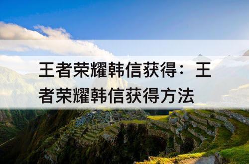 王者荣耀韩信获得：王者荣耀韩信获得方法