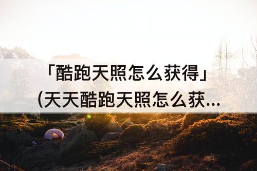 「酷跑天照怎么获得」(天天酷跑天照怎么获得)