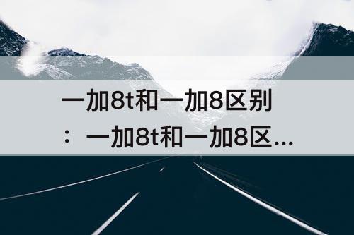 一加8t和一加8区别：一加8t和一加8区别测评