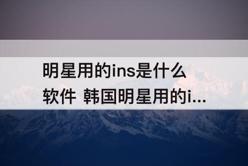 明星用的ins是什么软件 韩国明星用的ins是什么软件