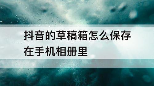 抖音的草稿箱怎么保存在手机相册里