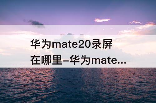 华为mate20录屏在哪里-华为mate20录屏在哪里开启