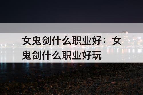 女鬼剑什么职业好：女鬼剑什么职业好玩
