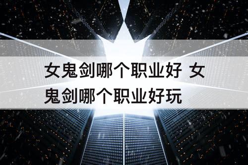 女鬼剑哪个职业好 女鬼剑哪个职业好玩