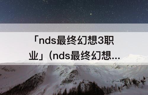 「nds最终幻想3职业」(nds最终幻想3职业介绍)