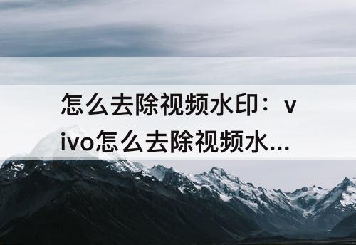 怎么去除视频水印：vivo怎么去除视频水印