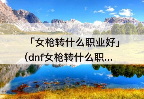 「女枪转什么职业好」(dnf女枪转什么职业好)