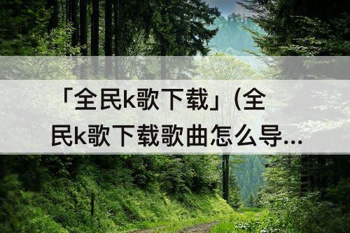 「全民k歌下载」(全民k歌下载歌曲怎么导出免费)