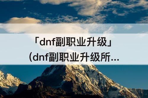 「dnf副职业升级」(dnf副职业升级所需经验)