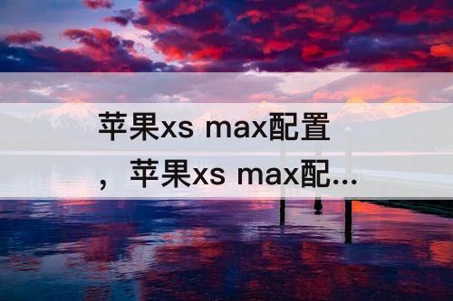 苹果xs max配置，苹果xs max配置怎么样