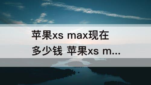 苹果xs max现在多少钱 苹果xs max现在多少钱一台