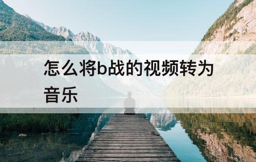 怎么将b战的视频转为音乐