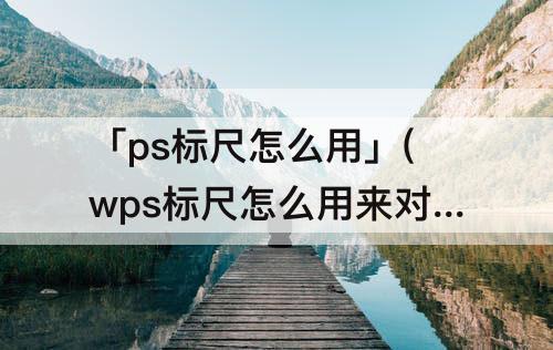 「ps标尺怎么用」(wps标尺怎么用来对齐)
