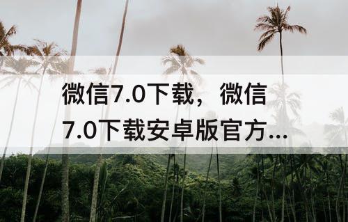 微信7.0下载，微信7.0下载安卓版官方下载