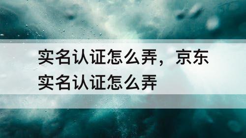 实名认证怎么弄，京东实名认证怎么弄
