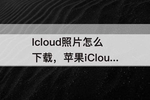 Icloud照片怎么下载，苹果iCloud照片怎么下载到手机本地