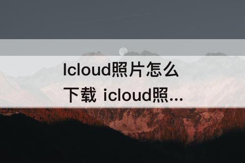 Icloud照片怎么下载 icloud照片怎么下载到华为手机上