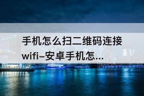 手机怎么扫二维码连接wifi-安卓手机怎么扫二维码连接wifi