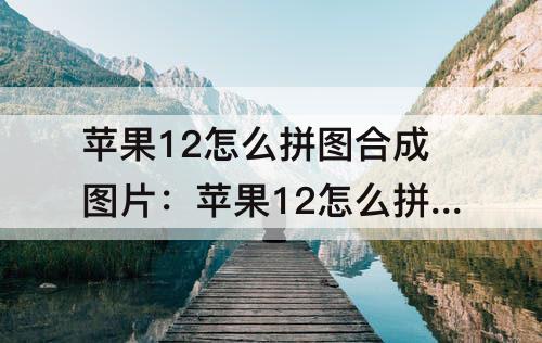 苹果12怎么拼图合成图片：苹果12怎么拼图合成图片在快捷指令上怎么调