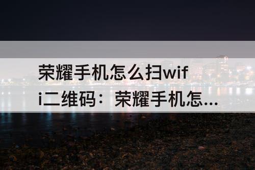 荣耀手机怎么扫wifi二维码：荣耀手机怎么扫wifi二维码连接