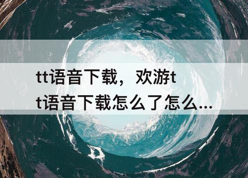 tt语音下载，欢游tt语音下载怎么了怎么弄