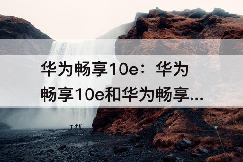 华为畅享10e：华为畅享10e和华为畅享10E一样吗
