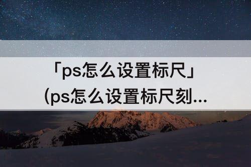 「ps怎么设置标尺」(ps怎么设置标尺刻度)