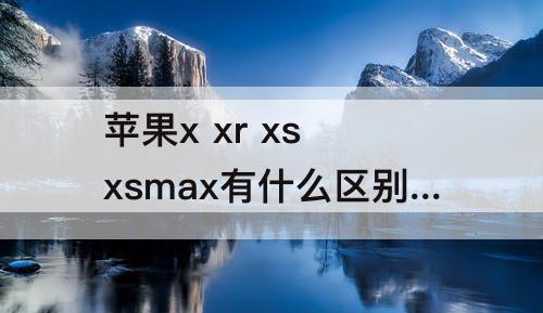 苹果x xr xs xsmax有什么区别-苹果x xr xs xsmax有什么区别哪个拍照好