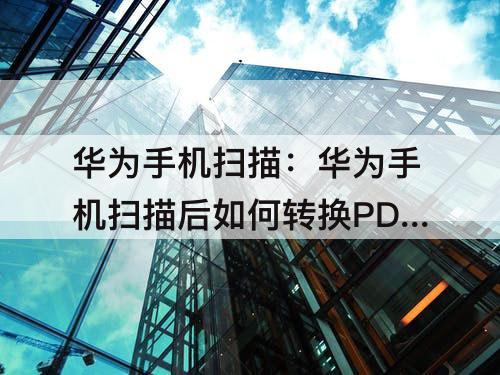 华为手机扫描：华为手机扫描后如何转换PDF格式