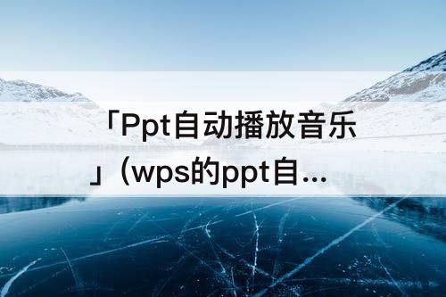 「Ppt自动播放音乐」(wps的ppt自动播放音乐)