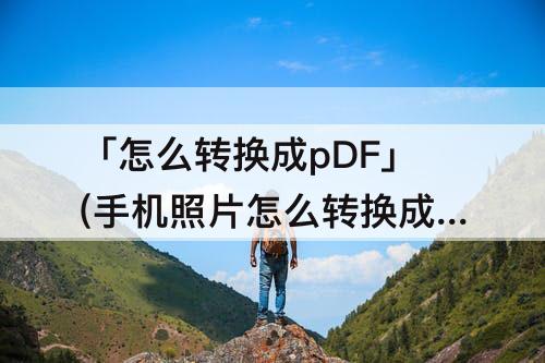「怎么转换成pDF」(手机照片怎么转换成pdf格式)