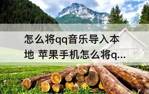 怎么将qq音乐导入本地 苹果手机怎么将qq音乐导入本地文件