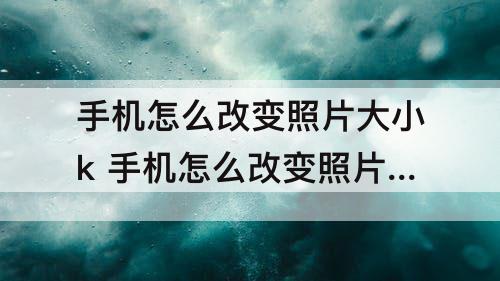 手机怎么改变照片大小k 手机怎么改变照片大小kb不改画质