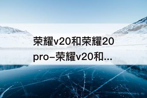 荣耀v20和荣耀20pro-荣耀v20和荣耀20pro区别选哪个好