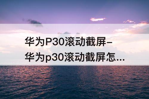 华为P30滚动截屏-华为p30滚动截屏怎么截