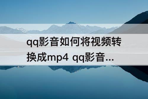 qq影音如何将视频转换成mp4 qq影音如何将视频转换成mp4为什么没有字幕