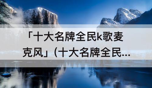「十大名牌全民k歌麦克风」(十大名牌全民k歌麦克风声卡)