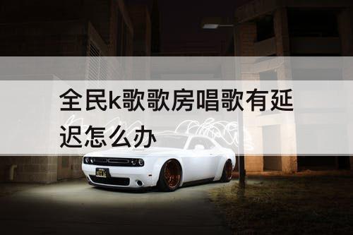 全民k歌歌房唱歌有延迟怎么办