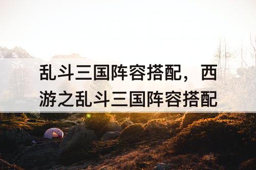 乱斗三国阵容搭配，西游之乱斗三国阵容搭配