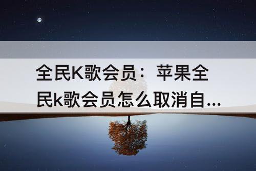 全民K歌会员：苹果全民k歌会员怎么取消自动续费功能