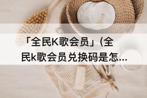 「全民K歌会员」(全民k歌会员兑换码是怎么输入)